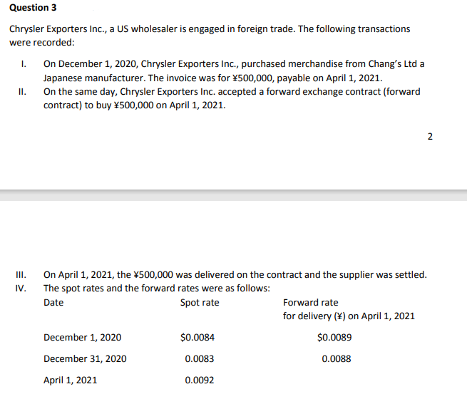 Question 3
Chrysler Exporters Inc., a US wholesaler is engaged in foreign trade. The following transactions
were recorded:
On December 1, 2020, Chrysler Exporters Inc., purchased merchandise from Chang's Ltd a
I.
Japanese manufacturer. The invoice was for ¥500,000, payable on April 1, 2021.
On the same day, Chrysler Exporters Inc. accepted a forward exchange contract (forward
II.
contract) to buy ¥500,000 on April 1, 2021.
On April 1, 2021, the ¥500,000 was delivered on the contract and the supplier was settled.
The spot rates and the forward rates were as follows:
III.
IV.
Date
Spot rate
Forward rate
for delivery (¥) on April 1, 2021
December 1, 2020
$0.0084
$0.0089
December 31, 2020
0.0083
0.0088
April 1, 2021
0.0092
