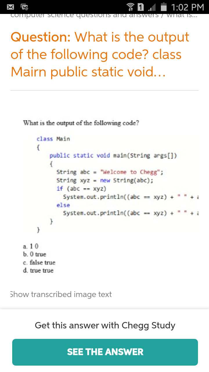 1:02 PM
COmputer ScieNTE QUESTIONS ama answers/ What is...
'@
Question: What is the output
of the following code? class
Mairn public static void...
What is the output of the following code?
class Main
public static void main(String args [])
String abc "Welcome to Chegg";
String xyz new String(abc);
if (abc xyz)
System.out.println( (abc
xyz) +
else
System.out.println( (abc
xyz)
a. 10
0 true
c. false true
d. true true
Show transcribed image text
Get this answer with Chegg Study
SEE THE ANSWER
