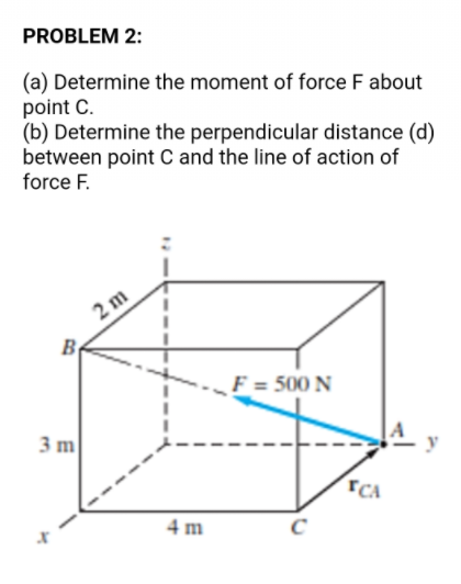 PROBLEM 2:
(a) Determine the moment of force F about
point C.
(b) Determine the perpendicular distance (d)
between point C and the line of action of
force F.
2 m
F = 500 N
3 m
TCA
4 m
