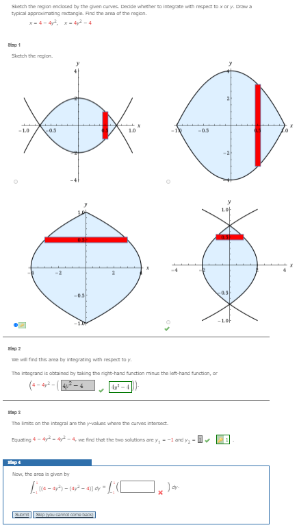 Sketch the region enclased by the given curves. Decide whether to integrate with respect to x or y. Draw a
typical appraximating rectangle. Find the area of the region.
x - 4- 4y, x- 4y? - 4
Btep 1
Sketch the region.
-1.0
-0.5
1.0
-0.5
1.0-
0.5
-0.5
-1.0-
-1.Dt
Btap 2
We will find this area by integrating with respect to y.
The integrand is obtained by taking the right-hand function minus the left-hand function, or
(-- a2 - (42 – 4
Ay -
Btep 3
The limits on the integral are the y-values where the curves intersect.
Equating 4- 4y- dy - 4, we find that the two solutions are y,-1 and y-
stap 4
Now, the area is given by
- 4)) dy-
dy-
Submit
Skip you cannot come back)
