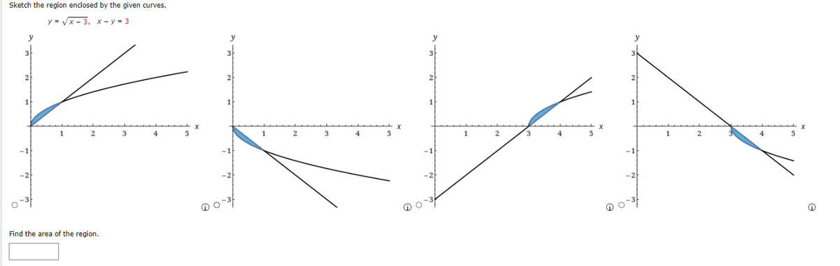 Sketch the region enclosed by the given curves.
y = Vx- 3, x- y = 3
y
1
3
1
3
1
-2
Find the area of the region.
