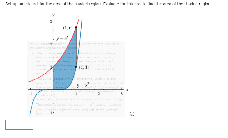 Set up an integral for the area of the shaded region. Evaluate the integral to find the area of the shaded region.
y
3-
(1, е)
y = e*
The xy-coordi2te planegiver There are two curves, a
line, and a regin on thgrap
• The curve abeley = e ters the window almost
horizontall abe the xis, goes up and right
becoming hoe steep, crses the y-axis at y = 1,
passes th gh the appre
crossing line, and ex
quadnt.
point (1, 2.72)
(1, 1)
e indow in the first
e curve abeled y=
point (-1,F1), goes pand righs crosses the y-axis at
the origin. passesoug int (1,) crossing ths
and ets the window at the appromate point
1.24, 2.5
A ver
The regionis below the curve y = e, above the curve
enters the window at the
-1
1.
he connects the two points (1, 1) and (1, e).
to the right of x= 0, and left of the vertical
-1F
line.
