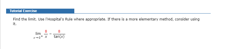 Tutorial Exercise
Find the limit. Use l'Hospital's Rule where appropriate. If there is a more elementary method, consider using
it.
8
lim
8
x-0+ x
tan(x)
