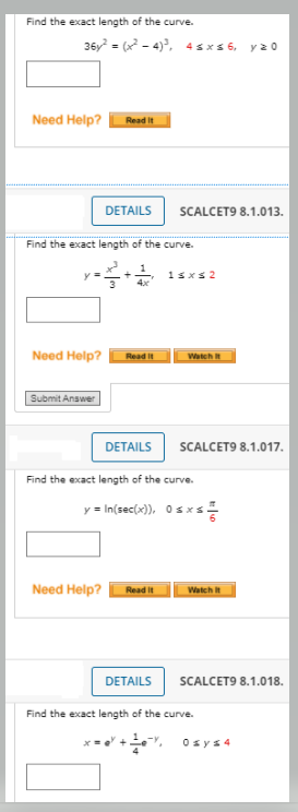 Find the exact length of the curve.
36y = (x - 4), 4 sx s 6, y20
Need Help?
Read it
DETAILS
SCALCET9 8.1.013.
Find the exact length of the curve.
y =
1sxs 2
Need Help?
Watch
Read It
Submit Answer
DETAILS
SCALCET9 8.1.017.
Find the exact length of the curve.
y = In(sec(x), Osxs
Need Help?
Read It
Watch It
DETAILS
SCALCET9 8.1.018.
Find the exact length of the curve.
Y +", 0sys4
