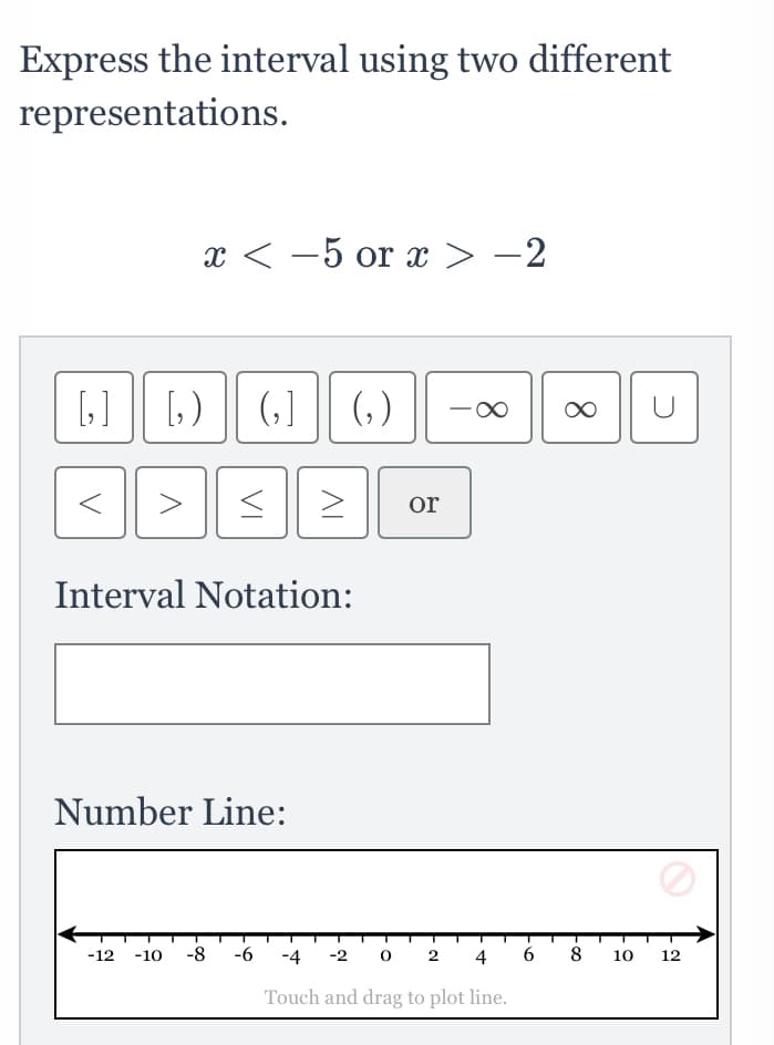 Express the interval using two different
representations.
x < -5 or x > -2
(,)
or
Interval Notation:
Number Line:
-12
-10
-8
-6
-4
-2
2
4
6.
8
10
12
Touch and drag to plot line.
8.
VI
