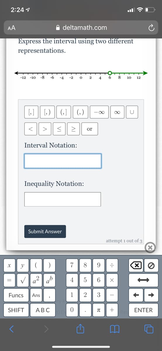 2:24 1
AA
A deltamath.com
Express the interval using two different
representations.
-12
-10
-8
-6
-4
-2
4
8
10
12
(,]
(, )
<
>
or
Interval Notation:
Inequality Notation:
Submit Answer
attempt 1 out of 3
y
7
8
(X)
Va? a
4
6.
=
Funcs
Ans
1
SHIFT
АВС
ENTER
3.
AL
