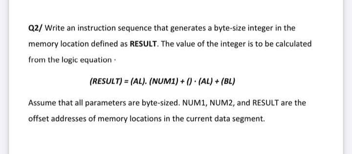 Q2/ Write an instruction sequence that generates a byte-size integer in the
memory location defined as RESULT. The value of the integer is to be calculated
from the logic equation
(RESULT) = (AL). (NUM1) + () (AL)+ (BL)
Assume that all parameters are byte-sized. NUM1, NUM2, and RESULT are the
offset addresses of memory locations in the current data segment.
