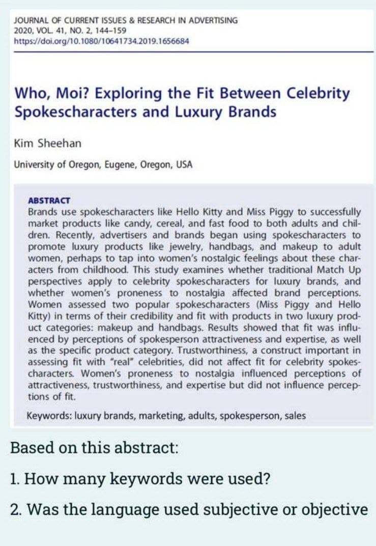 JOURNAL OF CURRENT ISSUES & RESEARCH IN ADVERTISING
2020, VOL. 41, NO. 2, 144-159
https://doi.org/10.1080/10641734.2019.1656684
Who, Moi? Exploring the Fit Between Celebrity
Spokescharacters and Luxury Brands
Kim Sheehan
University of Oregon, Eugene, Oregon, USA
ABSTRACT
Brands use spokescharacters like Hello Kitty and Miss Piggy to successfully
market products like candy, cereal, and fast food to both adults and chil-
dren. Recently, advertisers and brands began using spokescharacters to
promote luxury products like jewelry, handbags, and makeup to adult
women, perhaps to tap into women's nostalgic feelings about these char-
acters from childhood. This study examines whether traditional Match Up
perspectives apply to celebrity spokescharacters for luxury brands, and
whether women's proneness to nostalgia affected brand perceptions.
Women assessed two popular spokescharacters (Miss Piggy and Hello
Kitty) in terms of their credibility and fit with products in two luxury prod-
uct categories: makeup and handbags. Results showed that fit was influ-
enced by perceptions of spokesperson attractiveness and expertise, as well
as the specific product category. Trustworthiness, a construct important in
assessing fit with "real" celebrities, did not affect fit for celebrity spokes-
characters. Women's proneness to nostalgia influenced perceptions of
attractiveness, trustworthiness, and expertise but did not influence percep-
tions of fit.
Keywords: luxury brands, marketing, adults, spokesperson, sales
Based on this abstract:
1. How many keywords were used?
2. Was the language used subjective or objective
