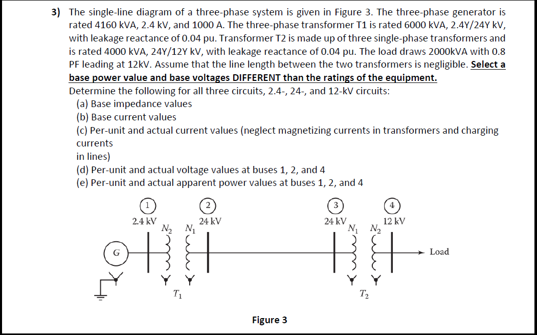 3) The single-line diagram of a three-phase system is given in Figure 3. The three-phase generator is
rated 4160 kVA, 2.4 kV, and 1000 A. The three-phase transformer T1 is rated 6000 kVA, 2.4Y/24Y kV,
with leakage reactance of 0.04 pu. Transformer T2 is made up of three single-phase transformers and
is rated 4000 kVA, 24Y/12Y kV, with leakage reactance of 0.04 pu. The load draws 2000KVA with 0.8
PF leading at 12kV. Assume that the line length between the two transformers is negligible. Select a
base power value and base voltages DIFFERENT than the ratings of the equipment.
Determine the following for all three circuits, 2.4-, 24-, and 12-kV circuits:
(a) Base impedance values
(b) Base current values
(c) Per-unit and actual current values (neglect magnetizing currents in transformers and charging
currents
in lines)
(d) Per-unit and actual voltage values at buses 1, 2, and 4
(e) Per-unit and actual apparent power values at buses 1, 2, and 4
24 kV
N1 N2
2.4 kV
24 kV
12 kV
N2 N1
Load
T1
T2
Figure 3
