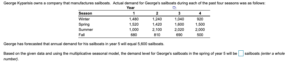 George Kyparisis owns a company that manufactures sailboats. Actual demand for George's sailboats during each of the past four seasons was as follows:
Year
Season
1
2
4
Winter
1,480
1,240
1,040
920
Spring
1,520
1,420
1,600
1,500
Summer
1,000
2,100
2,020
2,000
Fall
680
810
690
500
George has forecasted that annual demand for his sailboats in year 5 will equal 5,600 sailboats.
sailboats (enter a whole
Based on the given data and using the multiplicative seasonal model, the demand level for George's sailboats in the spring of year 5 will be
number).
