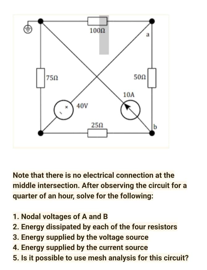 1000
a
750
500
10A
40V
250
Note that there is no electrical connection at the
middle intersection. After observing the circuit for a
quarter of an hour, solve for the following:
1. Nodal voltages of A and B
2. Energy dissipated by each of the four resistors
3. Energy supplied by the voltage source
4. Energy supplied by the current source
5. Is it possible to use mesh analysis for this circuit?
