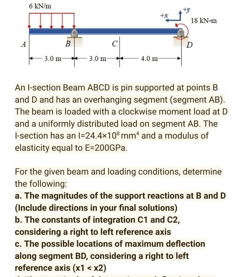 6 kN/m
+x
18 kN-m
A
В
C
D
3.0 m-
3.0 m-
4.0 m-
An l-section Beam ABCD is pin supported at points B
and D and has an overhanging segment (segment AB).
The beam is loaded with a clockwise moment load at D
and a uniformly distributed load on segment AB. The
l-section has an l=24.4x10% mm' and a modulus of
elasticity equal to E=200GPa.
For the given beam and loading conditions, determine
the following:
a. The magnitudes of the support reactions at B and D
(Include directions in your final solutions)
b. The constants of integration C1 and C2,
considering a right to left reference axis
c. The possible locations of maximum deflection
along segment BD, considering a right to left
reference axis (x1 < x2)
