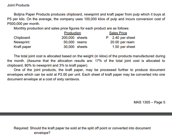 Joint Products
Botjina Paper Products produces chipboard, newsprint and kraft paper from pulp which it buys at
P5 per kilo. On the average, the company uses 100,000 kilos of pulp and incurs conversion cost of
P500,000 per month.
Monthly production and sales price figures for each product are as follows:
Sales Price
P 2.40 per sheet
20.00 per ream
1.50 per sheet
Chipboard
Newsprint
Kraft paper
Production
200,000 sheets
50,000 reams
30,000 sheets
The total joint cost is allocated based on the weight (in kilos) of the products manufactured during
the month. (Assume that the allocation results are: 17% of the total joint cost is allocated to
chipboard, 80% to newsprint and 3% to kraft paper).
One of the joint products, the kraft paper, may be processed further to produce document
envelopes which can be sold at P2.00 per unit. Each sheet of kraft paper may be converted into one
document envelope at a cost of sixty centavos.
MAS 1305 – Page 5
Required: Should the kraft paper be sold at the split off point or converted into document
envelope?
