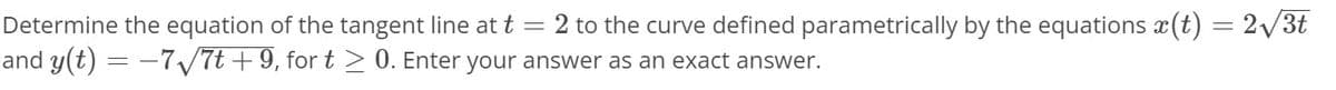 Determine the equation of the tangent line at t
2 to the curve defined parametrically by the equations x(t) = 2V3t
and y(t) = -7/7t +9, for t > 0. Enter your answer as an exact answer.
