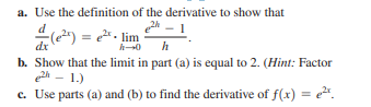 a. Use the definition of the derivative to show that
= e2. lim
dx
b. Show that the limit in part (a) is equal to 2. (Hint: Factor
2h - 1.)
c. Use parts (a) and (b) to find the derivative of f(x) = e.
