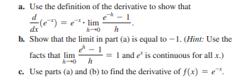 a. Use the definition of the derivative to show that
") =
b. Show that the limit in part (a) is equal to –1. (Hint: Use the
= e. lim
dx
facts that lim
= 1 and e" is continuous for all x.)
c. Use parts (a) and (b) to find the derivative of f(x) = e.
