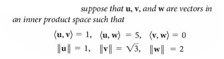 suppose that u, v, and w are vectors in
an inner product space such that
(u, v) = 1, (u, w) = 5, (v, w) = 0
%3D
%3D
|u|| = 1, ||v|| = V3, ||w|| = 2
%3D
