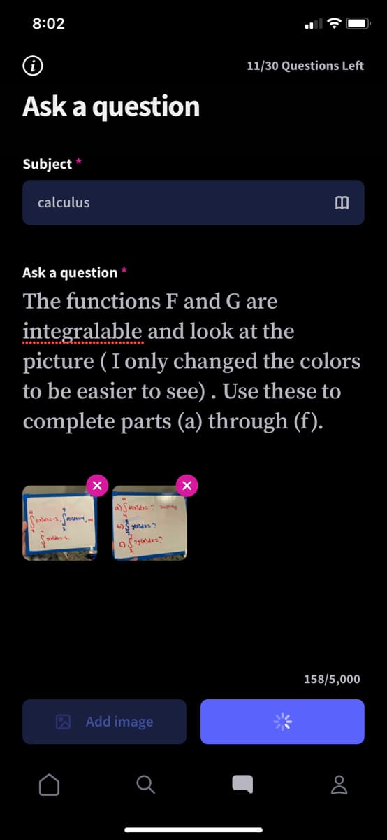 8:02
11/30 Questions Left
Ask a question
Subject
calculus
Ask a question
The functions F and G are
integralable and look at the
picture ( I only changed the colors
to be easier to see) . Use these to
complete parts (a) through (f).
158/5,000
A Add image

