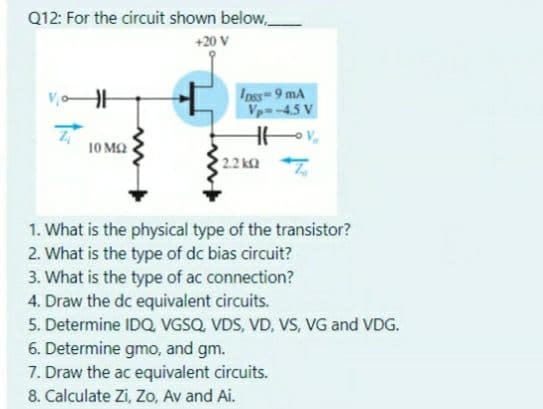 Q12: For the circuit shown below,
+20 V
Ipss 9 mA
Vp-45 V
10 M2
22 k
1. What is the physical type of the transistor?
2. What is the type of dc bias circuit?
3. What is the type of ac connection?
4. Draw the dc equivalent circuits.
5. Determine IDQ, VGSQ, VDS, VD, VS, VG and VDG.
6. Determine gmo, and gm.
7. Draw the ac equivalent circuits.
8. Calculate Zi, Zo, Av and Ai.
