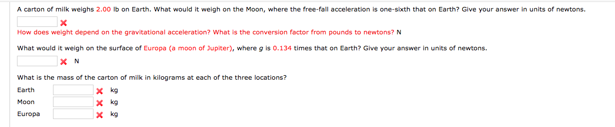 A carton of milk weighs 2.00 lb on Earth. What would it weigh on the Moon, where the free-fall acceleration is one-sixth that on Earth? Give your answer in units of newtons.
X
How does weight depend on the gravitational acceleration? What is the conversion factor from pounds to newtons? N
What would it weigh on the surface of Europa (a moon of Jupiter), where q is 0.134 times that on Earth? Give your answer in units of newtons.
N
What is the mass of the carton of milk in kilograms at each of the three locations?
kg
Earth
Мoon
kg
Europa
kg

