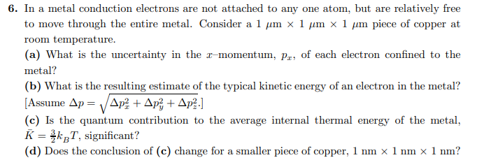 6. In a metal conduction electrons are not attached to any one atom, but are relatively free
to move through the entire metal. Consider a 1 µm x 1 µm × 1 µm piece of copper at
room temperature.
(a) What is the uncertainty in the x-momentum, Pr, of each electron confined to the
metal?
(b) What is the resulting estimate of the typical kinetic energy of an electron in the metal?
[Assume Ap=√ Ap² + Ap² + Ap².]
(c) Is the quantum contribution to the average internal thermal energy of the metal,
K = kBT, significant?
(d) Does the conclusion of (c) change for a smaller piece of copper, 1 nm x 1 nm × 1 nm?