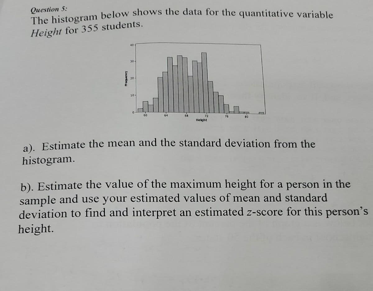 Question 5:
The histogram below shows the data for the quantitative variable
Height for 355 students.
Frequency
40
30-
20
10-
60
64
68
72
Height
76
80
a). Estimate the mean and the standard deviation from the
histogram.
b). Estimate the value of the maximum height for a person in the
sample and use your estimated values of mean and standard
deviation to find and interpret an estimated z-score for this person's
height.
