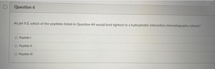 Question 6
At pH 9.0, which of the peptides listed in Question #4 would bind tightest to a hydrophobic interaction chromatography column?
O Peptide I
O Peptide II
O Peptide III