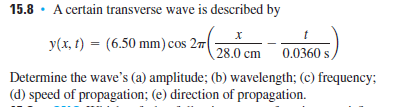15.8 · A certain transverse wave is described by
y(x, t) = (6.50 mm) cos 27
28.0 cm 0.0360:
Determine the wave's (a) amplitude; (b) wavelength; (c) frequency;
(d) speed of propagation; (e) direction of propagation.
