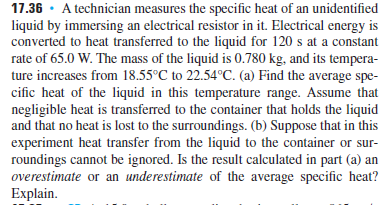 17.36 · A technician measures the specific heat of an unidentified
liquid by immersing an electrical resistor in it. Electrical energy is
converted to heat transferred to the liquid for 120 s at a constant
rate of 65.0 W. The mass of the liquid is 0.780 kg, and its tempera-
ture increases from 18.55°C to 22.54°C. (a) Find the average spe-
cific heat of the liquid in this temperature range. Assume that
negligible heat is transferred to the container that holds the liquid
and that no heat is lost to the surroundings. (b) Suppose that in this
experiment heat transfer from the liquid to the container or sur-
roundings cannot be ignored. Is the result calculated in part (a) an
overestimate or an underestimate of the average specific heat?
Explain.
