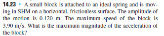 14.23 · A small block is attached to an ideal spring and is mov-
ing in SHM on a horizontal, frictionless surface. The amplitude of
the motion is 0.120 m. The maximum speed of the block is
3.90 m/s. What is the maximum magnitude of the acceleration of
the block?
