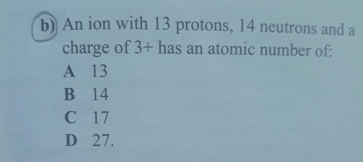 b An ion with 13 protons, 14 neutrons and a
6.
charge of 3+ has an atomic number of:
A 13
В 14
C17
D 27.
