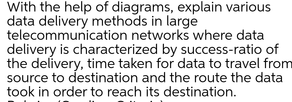 With the help of diagrams, explain various
data delivery methods in large
telecommunication networks where data
delivery is characterized by success-ratio of
the delivery, time taken for data to travel from
source to destination and the route the data
took in order to reach its destination.
