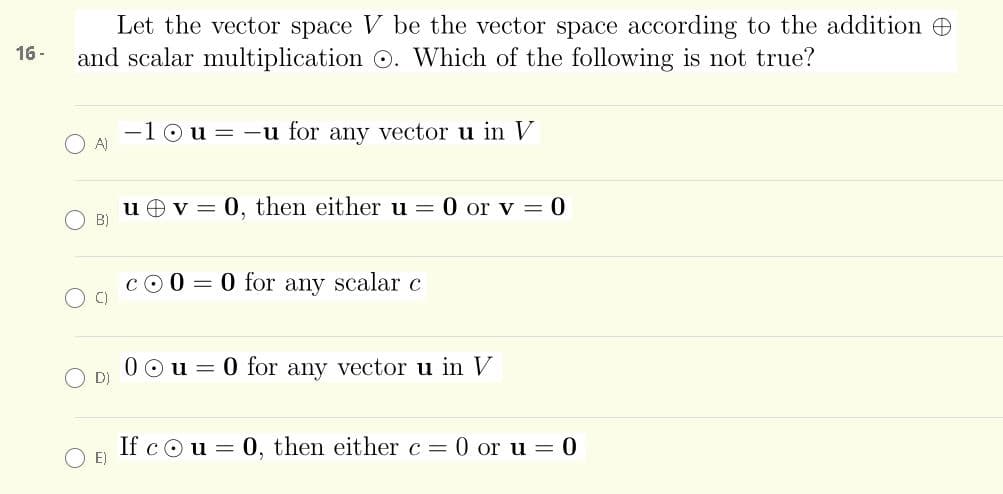 Let the vector space V be the vector space according to the addition e
and scalar multiplication O. Which of the following is not true?
16 -
10u= -u for any vector u in V
A)
u O v = 0, then either u = 0 or v = 0
B)
cO 0 = 0 for any scalar c
C)
0 Ou = 0 for any vector u in V
O D)
If cou = 0, then either c = 0 or u = 0
E)
