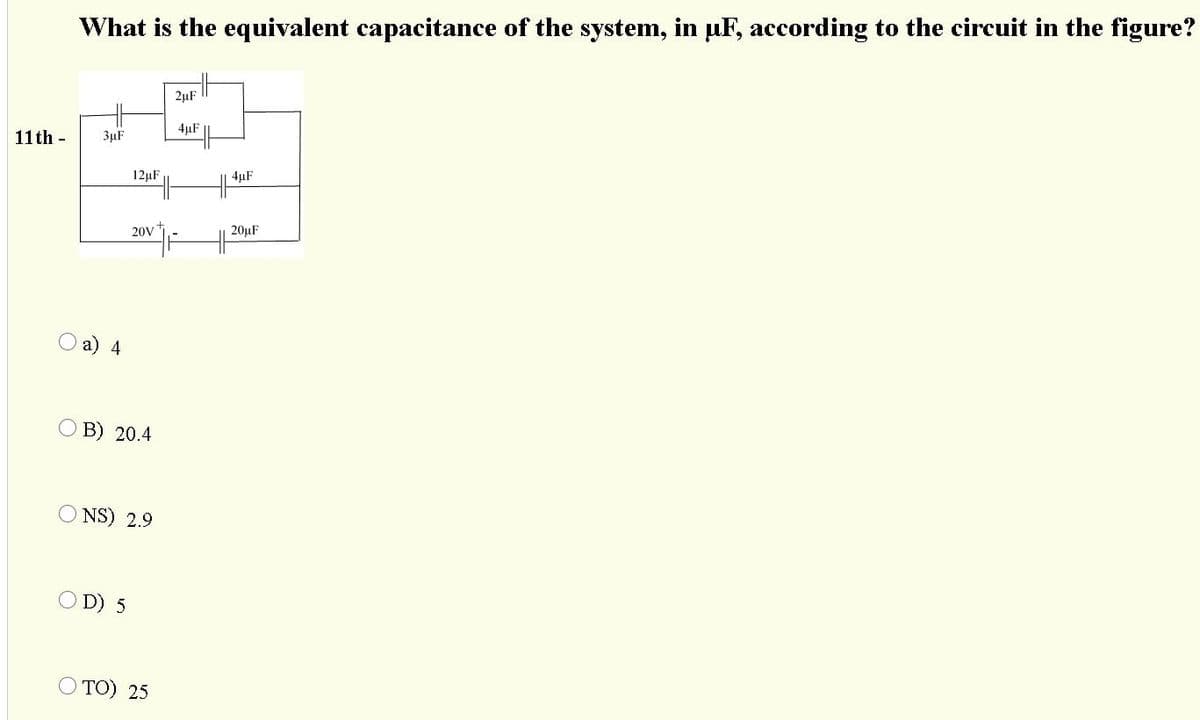 What is the equivalent capacitance of the system, in uF, according to the circuit in the figure?
2µF ||
4µF
11 th -
3µF
12µF
4µF
20V
20µF
O a) 4
О В) 20.4
O NS) 2.9
D) 5
O TO) 25
