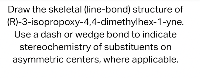 Draw the skeletal (line-bond) structure of
(R)-3-isopropoxy-4,4-dimethylhex-1-yne.
Use a dash or wedge bond to indicate
stereochemistry of substituents on
asymmetric centers, where applicable.