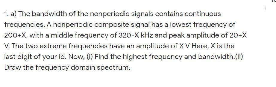 1. a) The bandwidth of the nonperiodic signals contains continuous
frequencies. A nonperiodic composite signal has a lowest frequency of
200+X, with a middle frequency of 320-X kHz and peak amplitude of 20+X
V. The two extreme frequencies have an amplitude of X V Here, X is the
last digit of your id. Now, (i) Find the highest frequency and bandwidth.(ii)
Draw the frequency domain spectrum.
