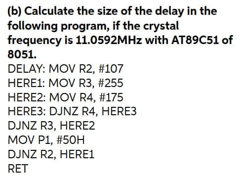 (b) Calculate the size of the delay in the
following program, if the crystal
frequency is 11.0592MHZ with AT89C51 of
8051.
DELAY: MOV R2, #107
HERE1: MOV R3, #255
HERE2: MOV R4, #175
HERE3: DJNZ R4, HERE3
DJNZ R3, HERE2
MOV P1, #50H
DJNZ R2, HERE1
RET
