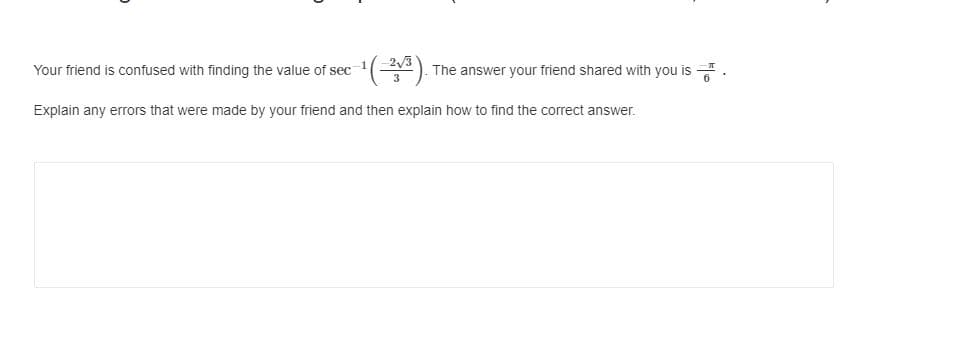 Your friend is confused with finding the value of sec
The answer your friend shared with you is
Explain any errors that were made by your friend and then explain how to find the correct answer.
