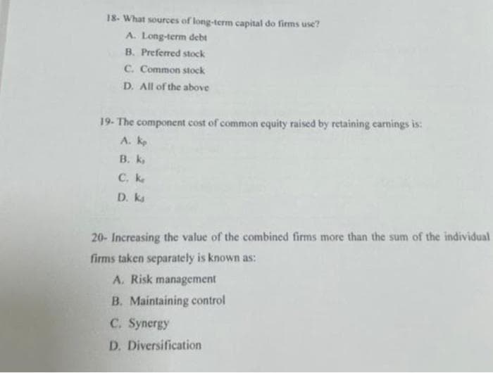 18- What sources of long-term capital do firms use?
A. Long-term debt
B. Preferred stock
C. Common stock
D. All of the above
19- The component cost of common equity raised by retaining carnings is:
A. ko
В. К.
C. ke
D. ks
20- Increasing the value of the combined firms more than the sum of the individual
firms taken separately is known as:
A. Risk management
B. Maintaining control
C. Synergy
D. Diversification
