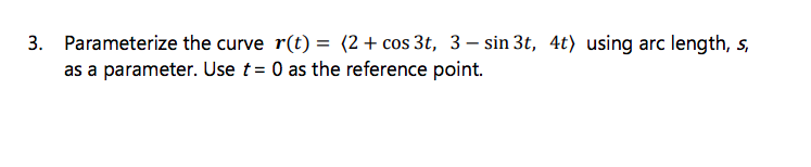 3. Parameterize the curve r(t) = (2+ cos 3t, 3 – sin 3t, 4t) using arc length, s,
as a parameter. Use t = 0 as the reference point.
