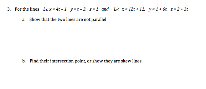 3. For the lines L;:x = 4t – 1, y=t- 3, z=1 and L2: x = 12t + 11, y=1+ 6t, z= 2 + 3t
a. Show that the two lines are not parallel
b. Find their intersection point, or show they are skew lines.
