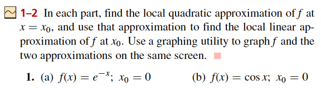 1-2 In each part, find the local quadratic approximation of f at
x = xo, and use that approximation to find the local linear ap-
proximation of f at xo. Use a graphing utility to graph f and the
two approximations on the same screen.
1. (a) f(x) = e¯; xo = 0
(b) f(x) — соs x; Хо — 0
