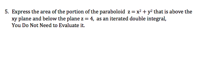 5. Express the area of the portion of the paraboloid z=x² + y? that is above the
xy plane and below the plane z = 4, as an iterated double integral,
You Do Not Need to Evaluate it.

