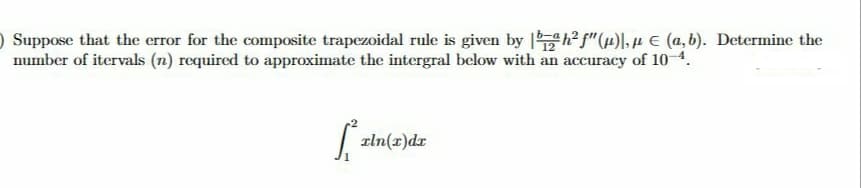 O Suppose that the error for the composite trapezoidal rule is given by h² f"(µ)l, µ E (a,b). Determine the
number of itervals (n) required to approximate the intergral below with an accuracy of 10-4.
zln(x)dr
