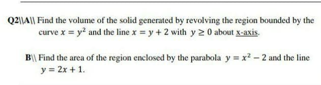 Q2\|A|| Find the volume of the solid generated by revolving the region bounded by the
curve x = y? and the line x = y + 2 with y 2 0 about x-axis.
B\\ Find the area of the region enclosed by the parabola y = x2 -2 and the line
y = 2x + 1.
