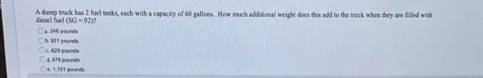 A dump truck has 2 fuel tanks, each with a capacity of 60 gallons. How much additional weight does this add to the truck when they are filled with
diesel fuel (SG -92)?
Ca. 246 pounds
Cb. 921 pounds
ic629 pounds
Ca.476 pounds
1,151 pounde
