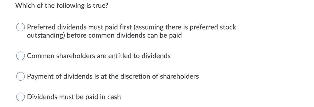 Which of the following is true?
Preferred dividends must paid first (assuming there is preferred stock
outstanding) before common dividends can be paid
Common shareholders are entitled to dividends
Payment of dividends is at the discretion of shareholders
Dividends must be paid in cash
