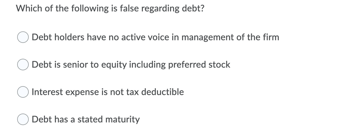 Which of the following is false regarding debt?
Debt holders have no active voice in management of the firm
Debt is senior to equity including preferred stock
Interest expense is not tax deductible
Debt has a stated maturity

