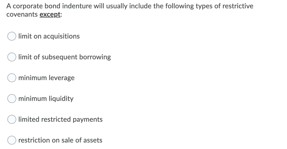 A corporate bond indenture will usually include the following types of restrictive
covenants except:
limit on acquisitions
limit of subsequent borrowing
minimum leverage
minimum liquidity
limited restricted payments
restriction on sale of assets
