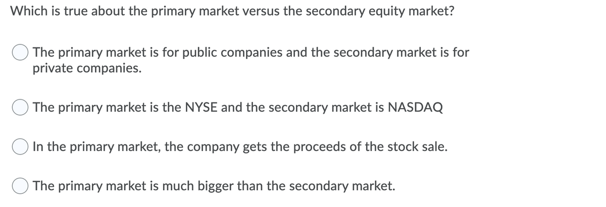 Which is true about the primary market versus the secondary equity market?
The primary market is for public companies and the secondary market is for
private companies.
The primary market is the NYSE and the secondary market is NASDAQ
In the primary market, the company gets the proceeds of the stock sale.
The primary market is much bigger than the secondary market.
